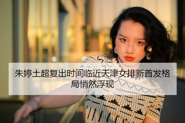 朱婷土超复出时间临近天津女排新首发格局悄然浮现