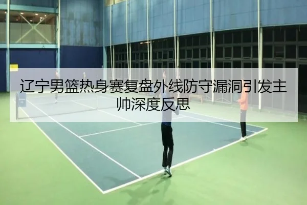 辽宁男篮热身赛复盘外线防守漏洞引发主帅深度反思