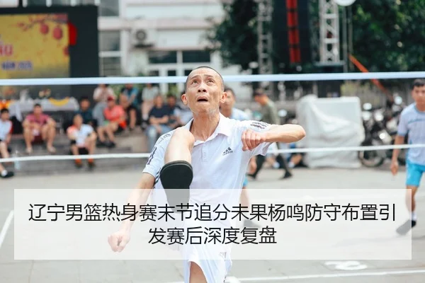 辽宁男篮热身赛末节追分未果杨鸣防守布置引发赛后深度复盘