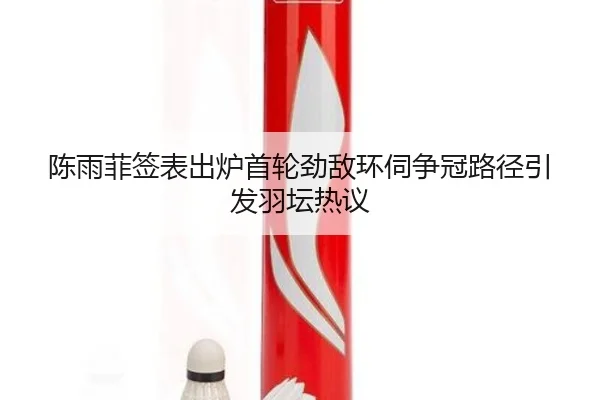 陈雨菲签表出炉首轮劲敌环伺争冠路径引发羽坛热议